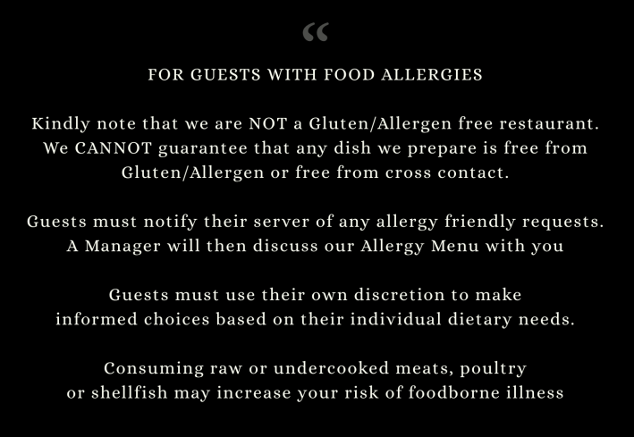 FOR GUESTS WITH FOOD ALLERGIES Kindly note that we are NOT a Gluten/Allergen free restaurant. We CANNOT guarantee that any dish we prepare is free from Gluten/Allergen or free from cross contact. Guests must notify their server of any allergy friendly requests. A manager will then discuss our Allergy Menu with you. Guests must use their own discretion to make informed choices based on their individual dietary needs. Consuming raw or undercooked meats, poultry or shellfish may increase your risk of foodborne illness.